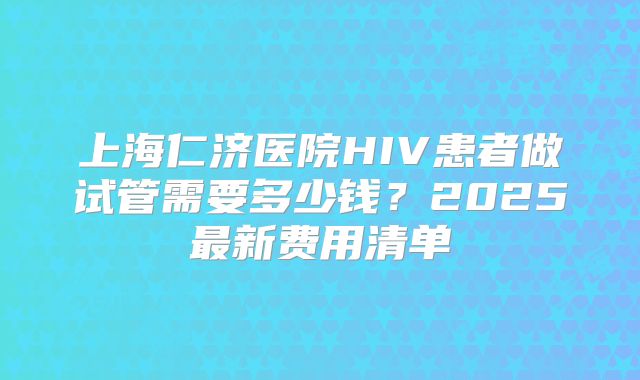 上海仁济医院HIV患者做试管需要多少钱?2025最新费用清单