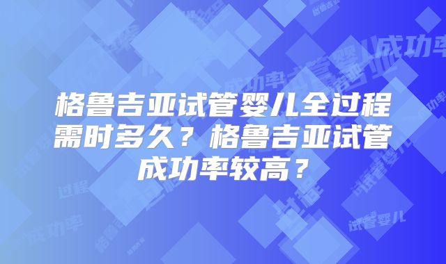 格鲁吉亚试管婴儿全过程需时多久?格鲁吉亚试管成功率较高?