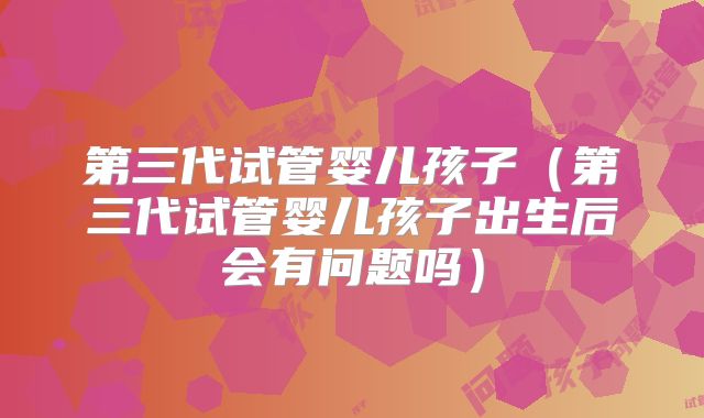第三代试管婴儿孩子(第三代试管婴儿孩子出生后会有问题吗)