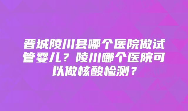 晋城陵川县哪个医院做试管婴儿?陵川哪个医院可以做核酸检测?