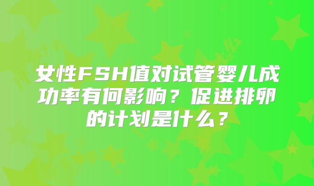 女性FSH值对试管婴儿成功率有何影响？促进排卵的计划是什么？