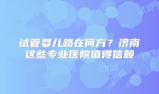 试管婴儿路在何方?济南这些专业医院值得信赖