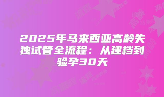2025年马来西亚高龄失独试管全流程:从建档到验孕30天