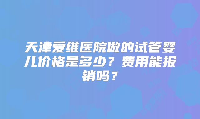 天津爱维医院做的试管婴儿价格是多少？费用能报销吗？