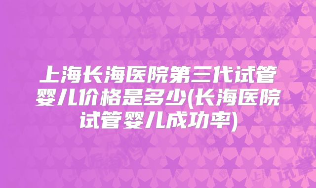 上海长海医院第三代试管婴儿价格是多少(长海医院试管婴儿成功率)
