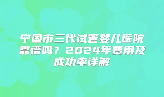 宁国市三代试管婴儿医院靠谱吗？2024年费用及成功率详解