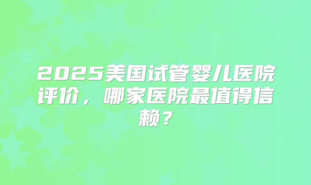 2025美国试管婴儿医院评价,哪家医院最值得信赖?