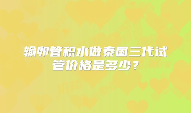 输卵管积水做泰国三代试管价格是多少?