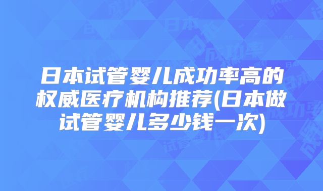 日本试管婴儿成功率高的权威医疗机构推荐(日本做试管婴儿多少钱一次)