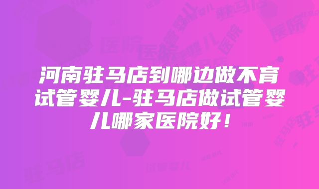 河南驻马店到哪边做不育试管婴儿-驻马店做试管婴儿哪家医院好!