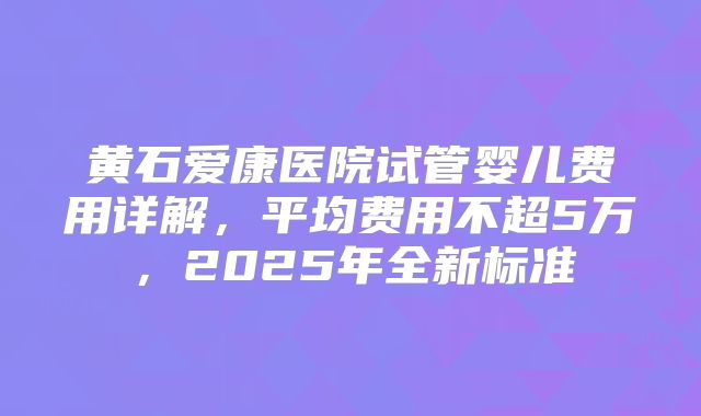 黄石爱康医院试管婴儿费用详解,平均费用不超5万,2025年全新标准