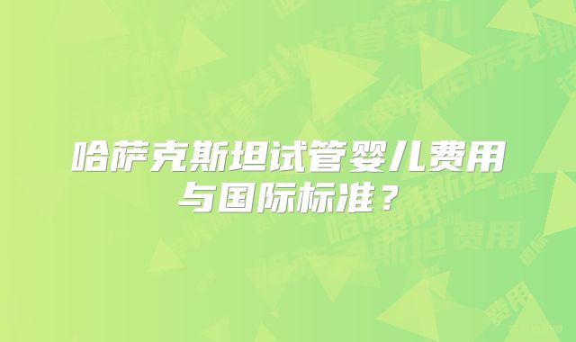 哈萨克斯坦试管婴儿费用与国际标准？