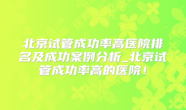 北京试管成功率高医院排名及成功案例分析_北京试管成功率高的医院！