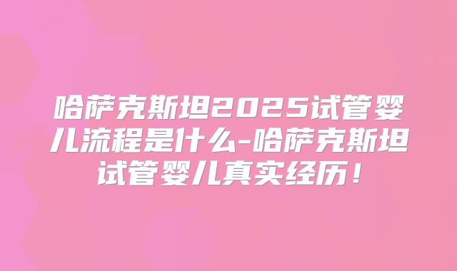 哈萨克斯坦2025试管婴儿流程是什么-哈萨克斯坦试管婴儿真实经历！