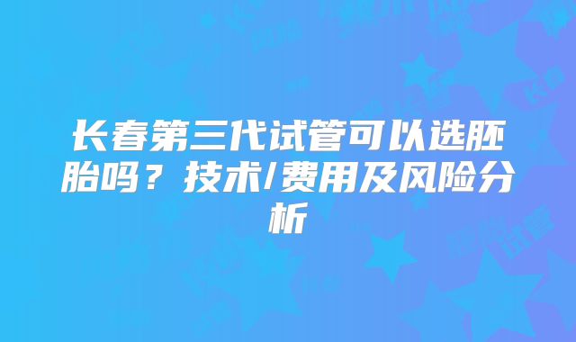 长春第三代试管可以选胚胎吗？技术/费用及风险分析