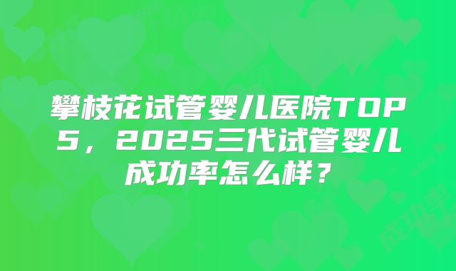 攀枝花试管婴儿医院TOP5,2025三代试管婴儿成功率怎么样?