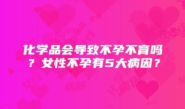 化学品会导致不孕不育吗？女性不孕有5大病因？