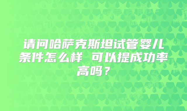 请问哈萨克斯坦试管婴儿条件怎么样 可以提成功率高吗？