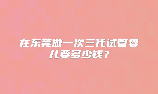 在东莞做一次三代试管婴儿要多少钱?