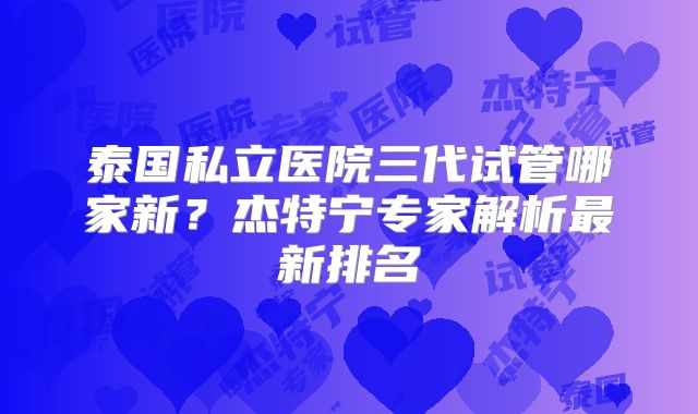 泰国私立医院三代试管哪家新?杰特宁专家解析最新排名