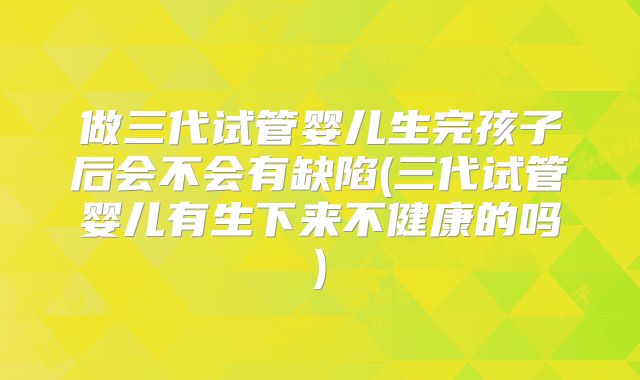 做三代试管婴儿生完孩子后会不会有缺陷(三代试管婴儿有生下来不健康的吗)