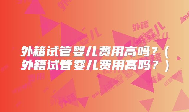 外籍试管婴儿费用高吗？(外籍试管婴儿费用高吗？)