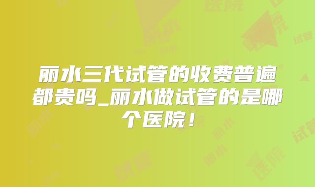 丽水三代试管的收费普遍都贵吗_丽水做试管的是哪个医院!