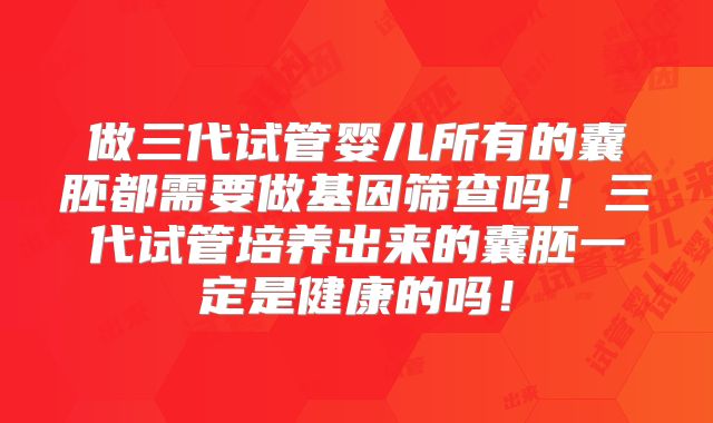 做三代试管婴儿所有的囊胚都需要做基因筛查吗!三代试管培养出来的囊胚一定是健康的吗!