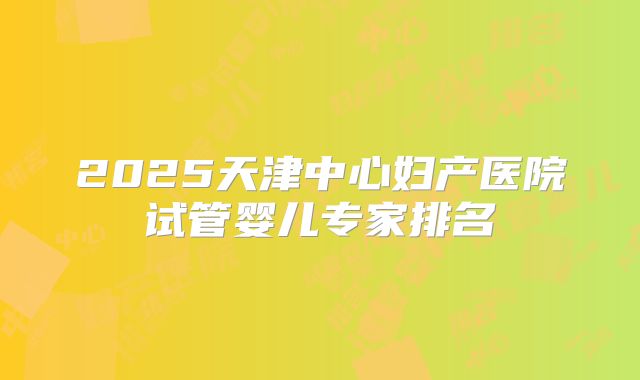2025天津中心妇产医院试管婴儿专家排名