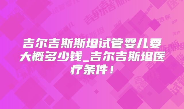 吉尔吉斯斯坦试管婴儿要大概多少钱_吉尔吉斯坦医疗条件!