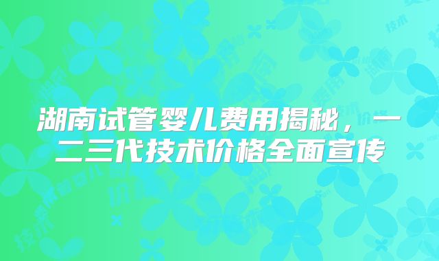 湖南试管婴儿费用揭秘,一二三代技术价格全面宣传
