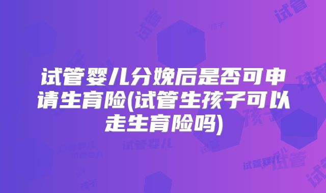 试管婴儿分娩后是否可申请生育险(试管生孩子可以走生育险吗)
