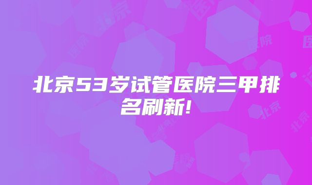 北京53岁试管医院三甲排名刷新!