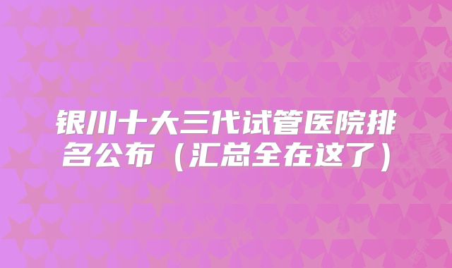 银川十大三代试管医院排名公布(汇总全在这了)