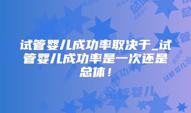 试管婴儿成功率取决于_试管婴儿成功率是一次还是总体！