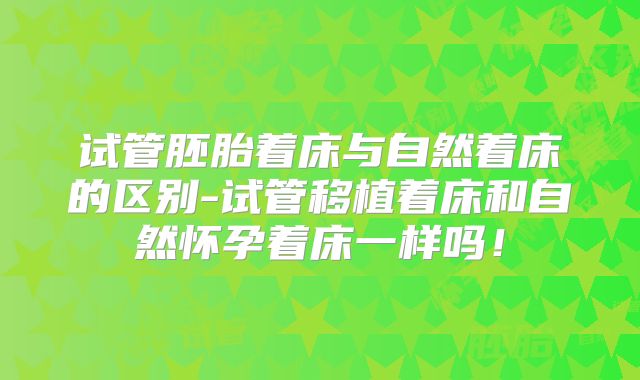 试管胚胎着床与自然着床的区别-试管移植着床和自然怀孕着床一样吗!