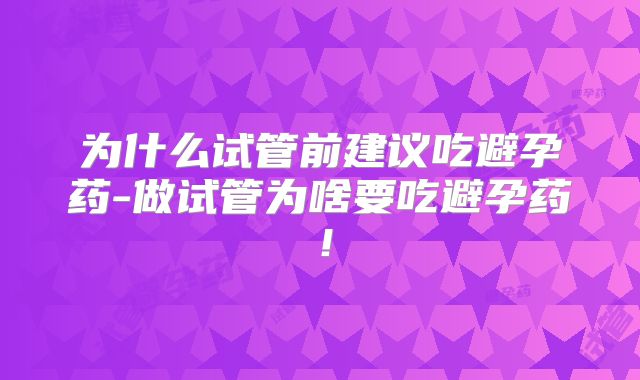 为什么试管前建议吃避孕药-做试管为啥要吃避孕药！
