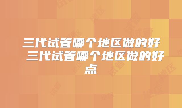 三代试管哪个地区做的好 三代试管哪个地区做的好点
