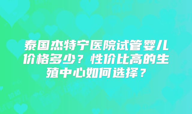 泰国杰特宁医院试管婴儿价格多少？性价比高的生殖中心如何选择？