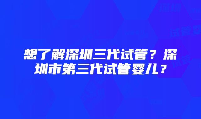 想了解深圳三代试管?深圳市第三代试管婴儿?
