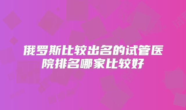 俄罗斯比较出名的试管医院排名哪家比较好