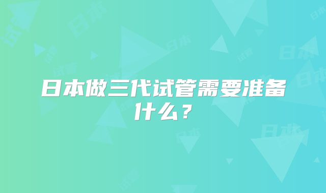 日本做三代试管需要准备什么?