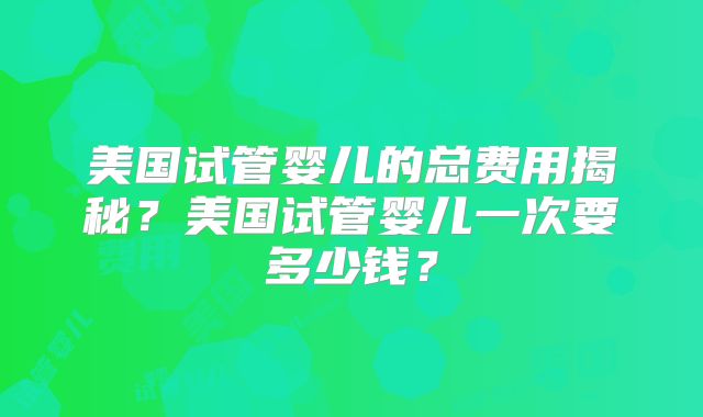 美国试管婴儿的总费用揭秘?美国试管婴儿一次要多少钱?