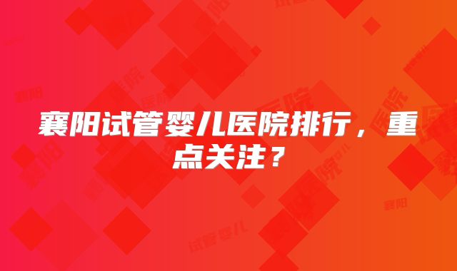 襄阳试管婴儿医院排行，重点关注？