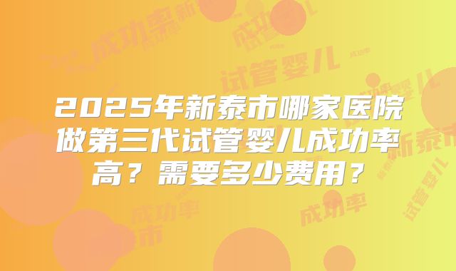 2025年新泰市哪家医院做第三代试管婴儿成功率高?需要多少费用?
