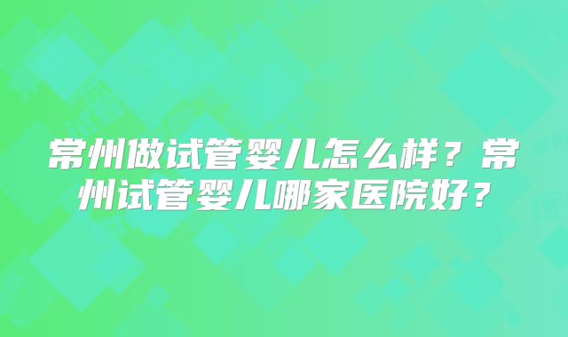 常州做试管婴儿怎么样?常州试管婴儿哪家医院好?