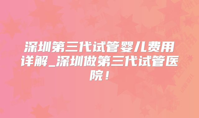 深圳第三代试管婴儿费用详解_深圳做第三代试管医院!