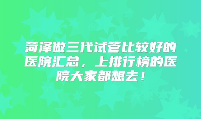 菏泽做三代试管比较好的医院汇总,上排行榜的医院大家都想去!