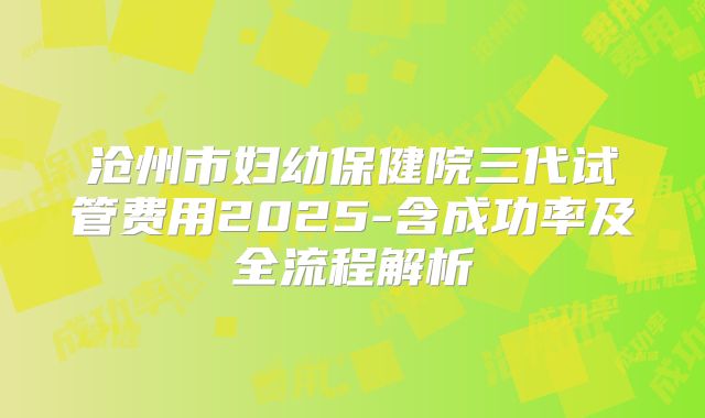 沧州市妇幼保健院三代试管费用2025-含成功率及全流程解析