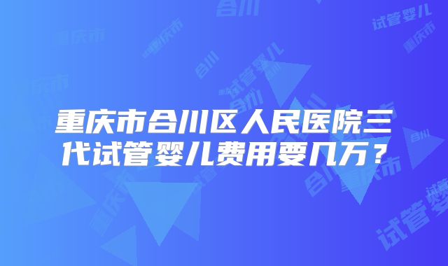 重庆市合川区人民医院三代试管婴儿费用要几万?